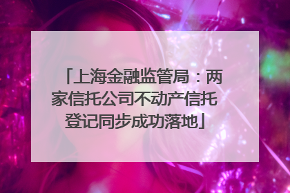 上海金融监管局：两家信托公司不动产信托登记同步成功落地
