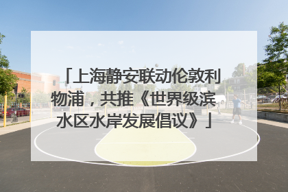 上海静安联动伦敦利物浦，共推《世界级滨水区水岸发展倡议》