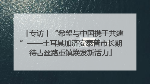 专访丨“希望与中国携手共建”——土耳其加济安泰普市长期待古丝路重镇焕发新活力