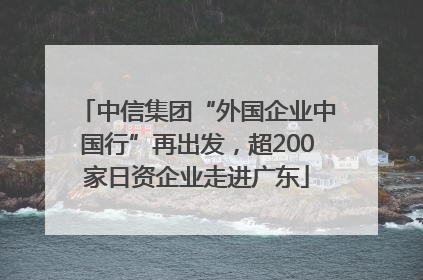 中信集团“外国企业中国行”再出发，超200家日资企业走进广东