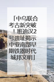 中乌联合考古新突破！班迪汉2号遗址揭示中亚南部早期铁器时代城邦文明