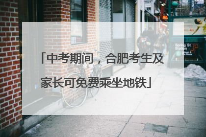 中考期间，合肥考生及家长可免费乘坐地铁