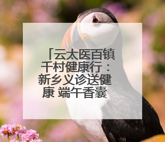 云太医百镇千村健康行：新乡义诊送健康 端午香囊传温情