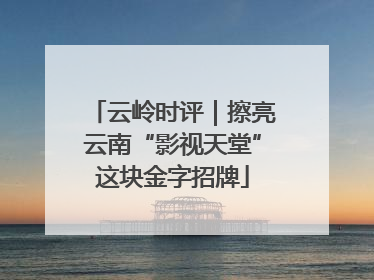 云岭时评｜擦亮云南“影视天堂”这块金字招牌