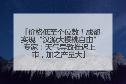 价格低至个位数！成都实现“汉源大樱桃自由” 专家：天气导致推迟上市，加之产量大
