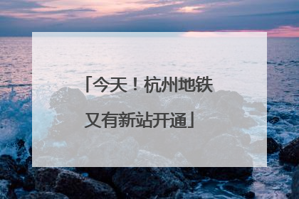今天！杭州地铁又有新站开通