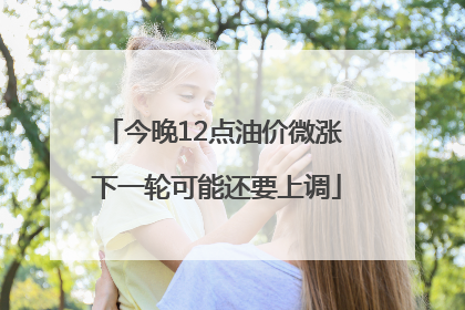今晚12点油价微涨 下一轮可能还要上调