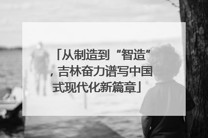 从制造到“智造”，吉林奋力谱写中国式现代化新篇章