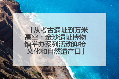 从考古遗址到万米高空：金沙遗址博物馆举办系列活动迎接文化和自然遗产日