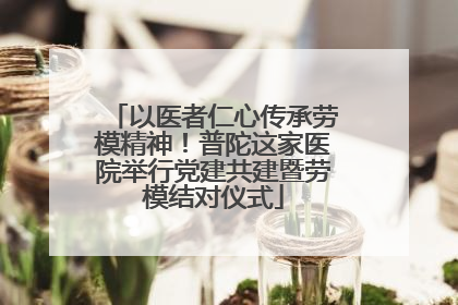 以医者仁心传承劳模精神！普陀这家医院举行党建共建暨劳模结对仪式