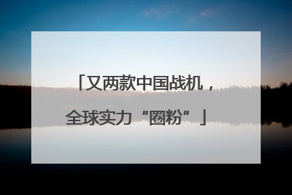 又两款中国战机，全球实力“圈粉”