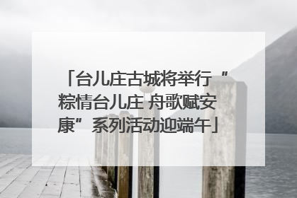 台儿庄古城将举行“粽情台儿庄 舟歌赋安康”系列活动迎端午