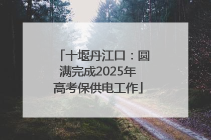 十堰丹江口：圆满完成2025年高考保供电工作