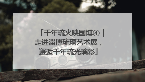 千年琉火映国博④｜走进淄博琉璃艺术展，邂逅千年琉光璃彩