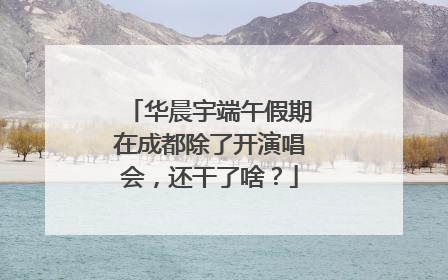 华晨宇端午假期在成都除了开演唱会，还干了啥？