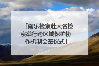南乐检察赴大名检察举行跨区域保护协作机制会签仪式