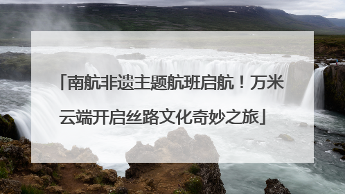 南航非遗主题航班启航！万米云端开启丝路文化奇妙之旅