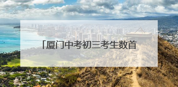 厦门中考初三考生数首破5万！中考下周四开考，这份赴考指南请收好