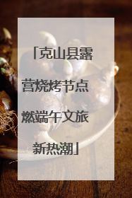 克山县露营烧烤节点燃端午文旅新热潮