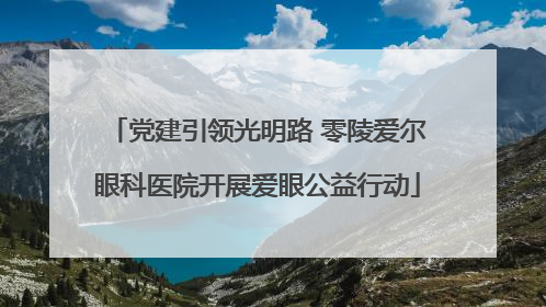 党建引领光明路 零陵爱尔眼科医院开展爱眼公益行动