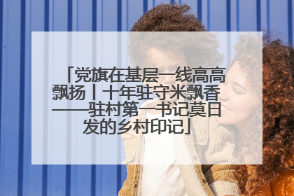 党旗在基层一线高高飘扬丨十年驻守米飘香——驻村第一书记莫日发的乡村印记