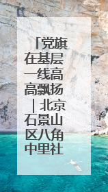 党旗在基层一线高高飘扬｜北京石景山区八角中里社区党委：用脚步丈量民生