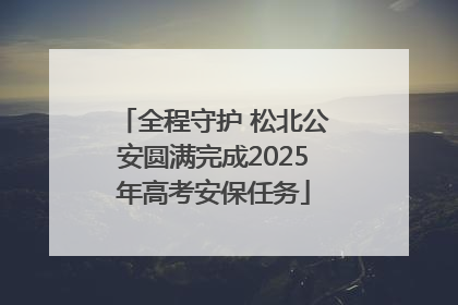 全程守护 松北公安圆满完成2025年高考安保任务