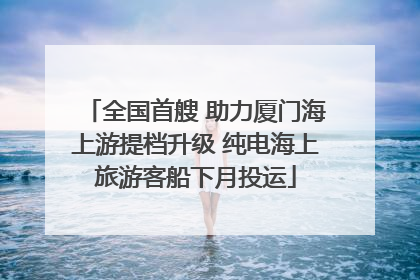 全国首艘 助力厦门海上游提档升级 纯电海上旅游客船下月投运