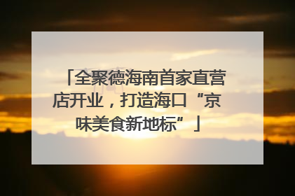 全聚德海南首家直营店开业，打造海口“京味美食新地标”