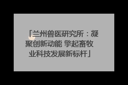 兰州兽医研究所：凝聚创新动能 擎起畜牧业科技发展新标杆