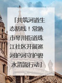 共筑河道生态防线！常熟市琴川街道珠江社区开展巡河护河守护碧水清流行动
