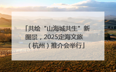 共绘“山海城共生”新图景，2025定海文旅（杭州）推介会举行