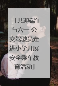 共迎端午与六一 公交驾驶员走进小学开展安全乘车教育活动