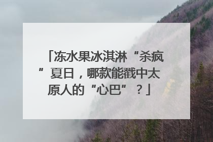 冻水果冰淇淋“杀疯”夏日，哪款能戳中太原人的“心巴”？