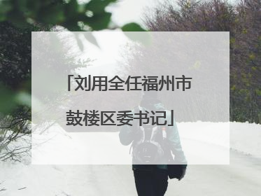 刘用全任福州市鼓楼区委书记