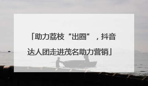 助力荔枝“出圈”，抖音达人团走进茂名助力营销