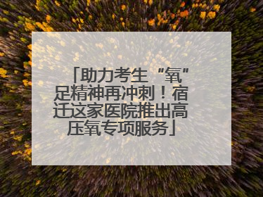 助力考生“氧”足精神再冲刺！宿迁这家医院推出高压氧专项服务