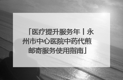医疗提升服务年丨永州市中心医院中药代煎邮寄服务使用指南