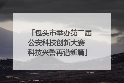 包头市举办第二届公安科技创新大赛 科技兴警再谱新篇