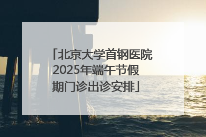 北京大学首钢医院2025年端午节假期门诊出诊安排