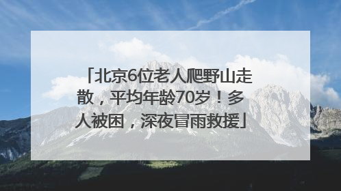 北京6位老人爬野山走散，平均年龄70岁！多人被困，深夜冒雨救援