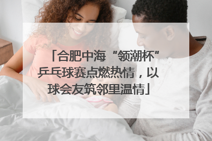 合肥中海“领潮杯”乒乓球赛点燃热情，以球会友筑邻里温情