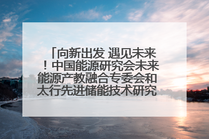 向新出发 遇见未来！中国能源研究会未来能源产教融合专委会和太行先进储能技术研究院在保定成立