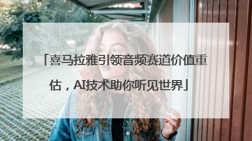 喜马拉雅引领音频赛道价值重估，AI技术助你听见世界