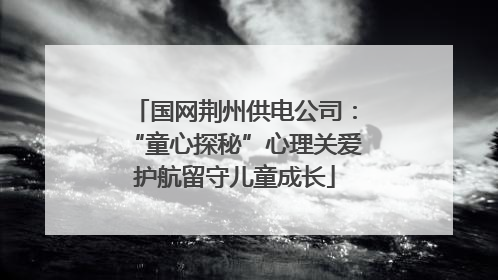 国网荆州供电公司：“童心探秘”心理关爱护航留守儿童成长