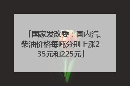 国家发改委：国内汽、柴油价格每吨分别上涨235元和225元