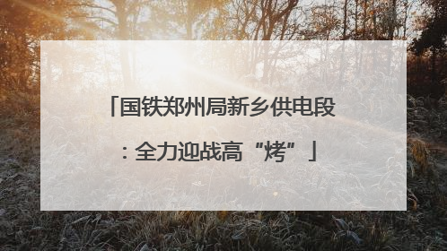 国铁郑州局新乡供电段：全力迎战高“烤”