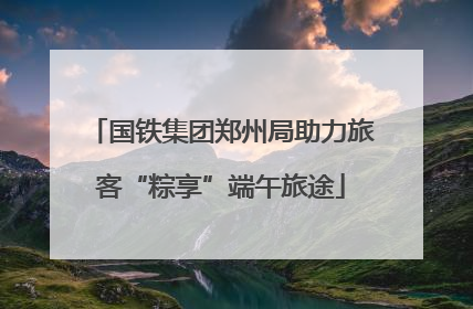 国铁集团郑州局助力旅客“粽享”端午旅途