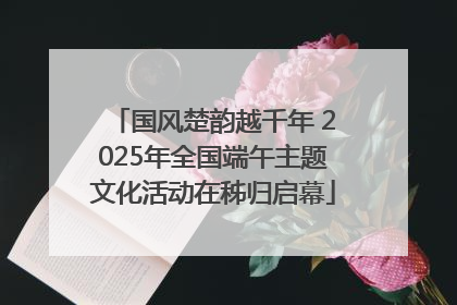 国风楚韵越千年 2025年全国端午主题文化活动在秭归启幕