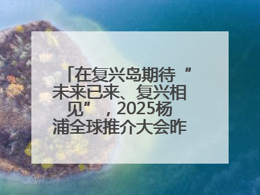 在复兴岛期待“未来已来、复兴相见”，2025杨浦全球推介大会昨晚举行